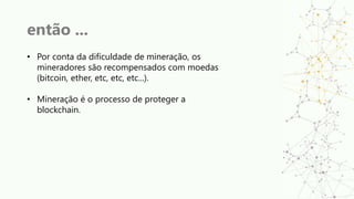 então ...
• Por conta da dificuldade de mineração, os
mineradores são recompensados com moedas
(bitcoin, ether, etc, etc, etc...).
• Mineração é o processo de proteger a
blockchain.
 