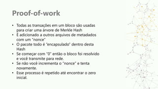Proof-of-work
• Todas as transações em um bloco são usadas
para criar uma árvore de Merkle Hash
• É adicionado a outros arquivos de metadados
com um “nonce”
• O pacote todo é “encapsulado” dentro desta
Hash
• Se começar com “0” então o bloco foi resolvido
e você transmite para rede.
• Se não você incrementa o “nonce” e tenta
novamente.
• Esse processo é repetido até encontrar o zero
inicial.
 