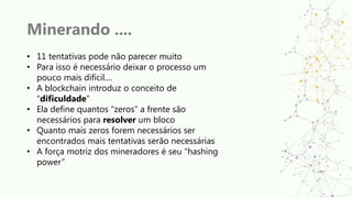 Minerando ....
• 11 tentativas pode não parecer muito
• Para isso é necessário deixar o processo um
pouco mais difícil....
• A blockchain introduz o conceito de
“dificuldade”
• Ela define quantos “zeros” a frente são
necessários para resolver um bloco
• Quanto mais zeros forem necessários ser
encontrados mais tentativas serão necessárias
• A força motriz dos mineradores é seu “hashing
power”
 