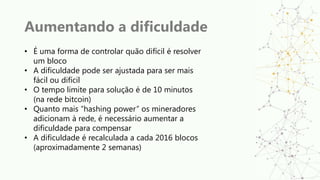 Aumentando a dificuldade
• É uma forma de controlar quão difícil é resolver
um bloco
• A dificuldade pode ser ajustada para ser mais
fácil ou difícil
• O tempo limite para solução é de 10 minutos
(na rede bitcoin)
• Quanto mais “hashing power” os mineradores
adicionam à rede, é necessário aumentar a
dificuldade para compensar
• A dificuldade é recalculada a cada 2016 blocos
(aproximadamente 2 semanas)
 