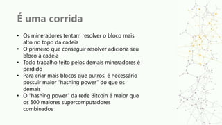 É uma corrida
• Os mineradores tentam resolver o bloco mais
alto no topo da cadeia
• O primeiro que conseguir resolver adiciona seu
bloco à cadeia
• Todo trabalho feito pelos demais mineradores é
perdido
• Para criar mais blocos que outros, é necessário
possuir maior “hashing power” do que os
demais
• O “hashing power” da rede Bitcoin é maior que
os 500 maiores supercomputadores
combinados
 