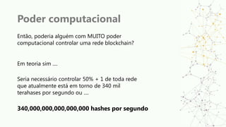 Poder computacional
Então, poderia alguém com MUITO poder
computacional controlar uma rede blockchain?
Em teoria sim ....
Seria necessário controlar 50% + 1 de toda rede
que atualmente está em torno de 340 mil
terahases por segundo ou ....
340,000,000,000,000,000 hashes por segundo
 