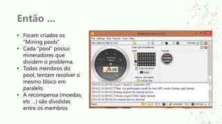 Então ...
• Foram criados os
“Mining pools”
• Cada “pool” possui
mineradores que
dividem o problema.
• Todos membros do
pool, tentam resolver o
mesmo bloco em
paralelo
• A recompensa (moedas,
etc ...) são divididas
entre os membros
 
