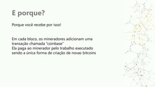 E porque?
Porque você recebe por isso!
Em cada bloco, os mineradores adicionam uma
transação chamada “coinbase”
Ela paga ao minerador pelo trabalho executado
sendo a única forma de criação de novas bitcoins
 