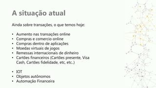 A situação atual
Ainda sobre transações, o que temos hoje:
• Aumento nas transações online
• Compras e comercio online
• Compras dentro de aplicações
• Moedas virtuais de jogos
• Remessas internacionais de dinheiro
• Cartões financeiros (Cartões presente, Visa
Cash, Cartões fidelidade, etc, etc..)
• IOT
• Objetos autônomos
• Automação Financeira
 