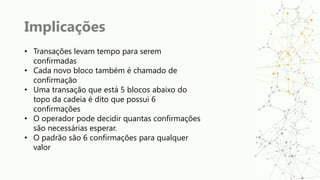 Implicações
• Transações levam tempo para serem
confirmadas
• Cada novo bloco também é chamado de
confirmação
• Uma transação que está 5 blocos abaixo do
topo da cadeia é dito que possui 6
confirmações
• O operador pode decidir quantas confirmações
são necessárias esperar.
• O padrão são 6 confirmações para qualquer
valor
 