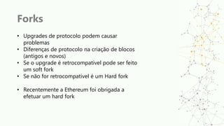 Forks
• Upgrades de protocolo podem causar
problemas
• Diferenças de protocolo na criação de blocos
(antigos e novos)
• Se o upgrade é retrocompativel pode ser feito
um soft fork
• Se não for retrocompativel é um Hard fork
• Recentemente a Ethereum foi obrigada a
efetuar um hard fork
 