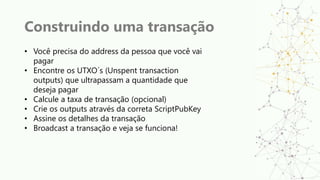 Construindo uma transação
• Você precisa do address da pessoa que você vai
pagar
• Encontre os UTXO´s (Unspent transaction
outputs) que ultrapassam a quantidade que
deseja pagar
• Calcule a taxa de transação (opcional)
• Crie os outputs através da correta ScriptPubKey
• Assine os detalhes da transação
• Broadcast a transação e veja se funciona!
 
