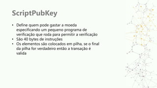 ScriptPubKey
• Define quem pode gastar a moeda
especificando um pequeno programa de
verificação que roda para permitir a verificação
• São 40 bytes de instruções
• Os elementos são colocados em pilha, se o final
da pilha for verdadeiro então a transação é
valida
 