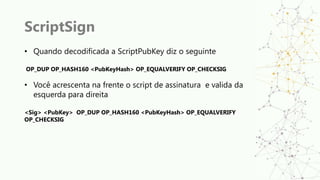 ScriptSign
• Quando decodificada a ScriptPubKey diz o seguinte
OP_DUP OP_HASH160 <PubKeyHash> OP_EQUALVERIFY OP_CHECKSIG
• Você acrescenta na frente o script de assinatura e valida da
esquerda para direita
<Sig> <PubKey> OP_DUP OP_HASH160 <PubKeyHash> OP_EQUALVERIFY
OP_CHECKSIG
 