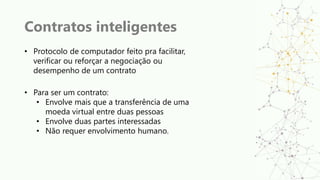 Contratos inteligentes
• Protocolo de computador feito pra facilitar,
verificar ou reforçar a negociação ou
desempenho de um contrato
• Para ser um contrato:
• Envolve mais que a transferência de uma
moeda virtual entre duas pessoas
• Envolve duas partes interessadas
• Não requer envolvimento humano.
 