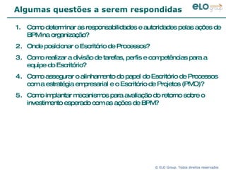 Algumas questões a serem respondidas Como determinar as responsabilidades e autoridades pelas ações de BPM na organização? Onde posicionar o Escritório de Processos?  Como realizar a divisão de tarefas, perfis e competências para a equipe do Escritório? Como assegurar o alinhamento do papel do Escritório de Processos com a estratégia empresarial e o Escritório de Projetos (PMO)? Como implantar mecanismos para avaliação do retorno sobre o investimento esperado com as ações de BPM? 