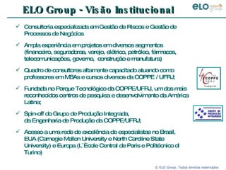 ELO Group - Visão Institucional Consultoria especializada em Gestão de Riscos e Gestão de Processos de Negócios  Ampla experiência em projetos em diversos segmentos (financeiro, seguradoras, varejo, elétrico, petróleo, fármacos, telecomunicações, governo,  construção e manufatura) Quadro de consultores altamente capacitado atuando como professores em MBAs e cursos diversos da COPPE / UFRJ; Fundada no Parque Tecnológico da COPPE/UFRJ, um dos mais reconhecidos centros de pesquisa e desenvolvimento da América Latina; Spin-off do Grupo de Produção Integrada, da Engenharia de Produção da COPPE/UFRJ; Acesso a uma rede de excelência de especialistas no Brasil, EUA (Carnegie Mellon University e North Caroline State University) e Europa (L´Ècole Central de Paris e Politécnico di Turino) 