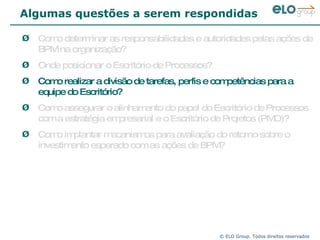 Algumas questões a serem respondidas Como determinar as responsabilidades e autoridades pelas ações de BPM na organização? Onde posicionar o Escritório de Processos?  Como realizar a divisão de tarefas, perfis e competências para a equipe do Escritório? Como assegurar o alinhamento do papel do Escritório de Processos com a estratégia empresarial e o Escritório de Projetos (PMO)? Como implantar mecanismos para avaliação do retorno sobre o investimento esperado com as ações de BPM? 