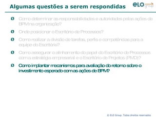 Algumas questões a serem respondidas Como determinar as responsabilidades e autoridades pelas ações de BPM na organização? Onde posicionar o Escritório de Processos?  Como realizar a divisão de tarefas, perfis e competências para a equipe do Escritório? Como assegurar o alinhamento do papel do Escritório de Processos com a estratégia empresarial e o Escritório de Projetos (PMO)? Como implantar mecanismos para avaliação do retorno sobre o investimento esperado com as ações de BPM? 