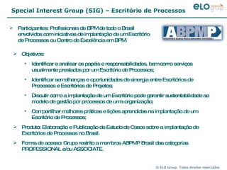 Special Interest Group (SIG) – Escritório de Processos Participantes: Profissionais de BPM de todo o Brasil envolvidos com iniciativas de implantação de um Escritório de Processos ou Centro de Excelência em BPM.  Objetivos: Identificar e analisar os papéis e responsabilidades, bem como serviços usualmente prestados por um Escritório de Processos; Identificar semelhanças e oportunidades de sinergia entre Escritórios de Processos e Escritórios de Projetos; Discutir como a implantação de um Escritório pode garantir sustentabilidade ao modelo de gestão por processos de uma organização; Compartilhar melhores práticas e lições aprendidas na implantação de um Escritório de Processos; Produto: Elaboração e Publicação de Estudo de Casos sobre a implantação de Escritórios de Processos no Brasil. Forma de acesso: Grupo restrito a membros ABPMP Brasil das categorias PROFESSIONAL e/ou ASSOCIATE.  
