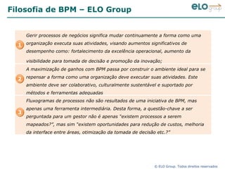 Filosofia de BPM – ELO Group 1 2 3 Gerir processos de negócios significa mudar continuamente a forma como uma organização  executa  suas atividades, visando aumentos significativos de desempenho como: fortalecimento da excelência operacional, aumento da visibilidade para tomada de decisão e promoção da inovação;   A maximização de ganhos com BPM passa por construir o ambiente ideal para se repensar a forma como uma organização deve executar suas atividades. Este ambiente deve ser colaborativo, culturalmente sustentável e suportado por métodos e ferramentas adequadas Fluxogramas de processos não são resultados de uma iniciativa de BPM, mas apenas uma ferramenta intermediária. Desta forma, a questão-chave a ser perguntada para um gestor não é apenas “existem processos a serem mapeados?”, mas sim “existem oportunidades para redução de custos, melhoria da interface entre áreas, otimização da tomada de decisão etc.?”  