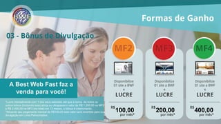 03 - Bônus de Divulgação
A Best Web Fast faz a
venda para você!
*Lucre mensalmente com 1 dos seus websites até que a soma de todos os
outros bônus (incluindo este) atinja ou ultrapasse o valor de R$ 1.200,00 na
MF2, R$ 2.400,00 na MF3 e R$ 4.800,00 na MF4 (no total) em 12 meses, o
bônus é interrompido.
*Ativando seu pagamento mensal (royalties) conforme o valor de cada
franquia o valor será revertido para sua divulgação em Links Patrocinados.
Formas de Ganho
Disponibilize
01 site a BWF
e
LUCRE
Disponibilize
01 site a BWF
e
LUCRE
R$
100,00
por mês*
R$
200,00
por mês*
R$
400,00
por mês*
Disponibilize
01 site a BWF
e
LUCRE
 