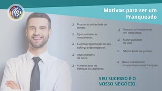 Motivos para ser um
Franqueado
❏ Proporciona liberdade de
tempo;
❏ Maior qualidade
de vida;
❏ Oportunidade de
crescimento;
❏ Altas margens
de lucro;
❏ Baixo investimento
comparado a outras franquias;❏ A menor taxa de
franquia do segmento;
❏ Lucros proporcionais ao seu
esforço e desempenho;
❏ Não há limite de ganhos;
❏ Retorno do investimento
em curto prazo;
SEU SUCESSO É O
NOSSO NEGÓCIO.
 