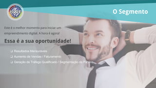 O Segmento
Este é o melhor momento para iniciar um
empreendimento digital. A hora é agora!
Essa é a sua oportunidade!
❏ Resultados Mensuráveis
❏ Aumento de Vendas / Faturamento
❏ Geração de Tráfego Qualificado / Segmentação de Público
 