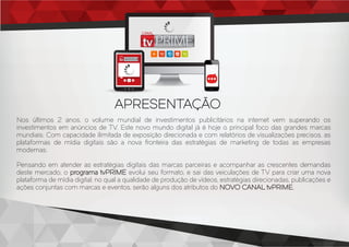 Nos últimos 2 anos, o volume mundial de investimentos publicitários na internet vem superando os
investimentos em anúncios de TV. Este novo mundo digital já é hoje o principal foco das grandes marcas
mundiais. Com capacidade ilimitada de exposição direcionada e com relatórios de visualizações precisos, as
plataformas de mídia digitais são a nova fronteira das estratégias de marketing de todas as empresas
modernas.
Pensando em atender as estratégias digitais das marcas parceiras e acompanhar as crescentes demandas
deste mercado, o programa tvPRIME evolui seu formato, e sai das veiculações de TV para criar uma nova
plataforma de mídia digital, no qual a qualidade de produção de vídeos, estratégias direcionadas, publicações e
ações conjuntas com marcas e eventos, serão alguns dos atributos do NOVO CANAL tvPRIME.
APRESENTAÇÃO
CANAL
CANAL
 
