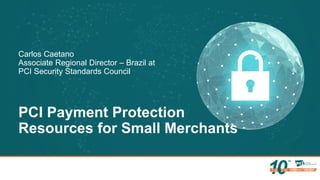 PCI Payment Protection
Resources for Small Merchants
Carlos Caetano
Associate Regional Director – Brazil at
PCI Security Standards Council
 