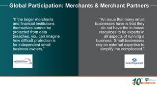 Global Participation: Merchants & Merchant Partners
“If the larger merchants
and financial institutions
themselves cannot be
protected from data
breaches, you can imagine
how difficult protection is
for independent small
business owners.”
“An issue that many small
businesses have is that they
do not have the in-house
resources to be experts in
all aspects of running a
business. Small businesses
rely on external expertise to
simplify the complicated.”
 