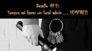 Desafio #5:
Sempre vai haver um local admin… SEMPRE!!
 