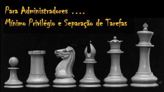 Para Administradores ….
Mínimo Privilégio e Separação de Tarefas
 