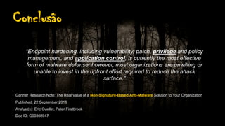 Conclusão
“Endpoint hardening, including vulnerability, patch, privilege and policy
management, and application control, is currently the most effective
form of malware defense; however, most organizations are unwilling or
unable to invest in the upfront effort required to reduce the attack
surface.”
Gartner Research Note: The Real Value of a Non-Signature-Based Anti-Malware Solution to Your Organization
Published: 22 September 2016
Analyst(s): Eric Ouellet, Peter Firstbrook
Doc ID: G00308947
 