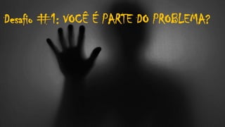 Desafio #1: VOCÊ É PARTE DO PROBLEMA?
 