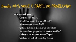 Desafio #1: VOCÊ É PARTE DO PROBLEMA?
Por acaso você pode…
• Instalar um software?
• Desabilitar o anti-vírus ou o Firewall?
• Criar um novo usuário local?
• Alterar privilégios dos usuários existentes?
• Acessar dados que pertencem a outros usuários?
• Substituir um programa por um Trojan?
• Instalar um root kit ou um key logger?
 