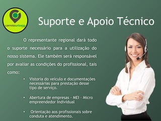 Suporte e Apoio Técnico
O representante regional dará todo
o suporte necessário para a utilização do
nosso sistema. Ele também será responsável
por avaliar as condições do profissional, tais
como:
• Vistoria do veículo e documentações
necessárias para prestação desse
tipo de serviço.
• Abertura de empresas - MEI – Micro
empreendedor Individual
• Orientação aos profissionais sobre
conduta e atendimento.
 
