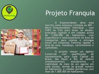 Projeto Franquia
O Empreendedor deve está
inscrito como empresa Limitada ou MEI -
Micro Empreendedor Individual , com
CNPJ ou CGA para atuar no estado,
principais capitais e em cidades acima
de 1.000.000 de habitantes, com
experiência e relacionamento na área de
transportes para coletas e entregas
locais em empresas freteiras ligadas a
área de vans, motoboys, caminhonetes e
caminhões.
O projeto requer um Agente
Comercial com qualificação de
representante para cada Capital do
Brasil, São Paulo e Rio de Janeiro
(imediatamente) estudaremos a
viabilidade de mais de um Agente em
cada estado, devido ao grande numero
de habitantes, e cidades periféricas com
mais de 1.000.000 de habitantes.
 
