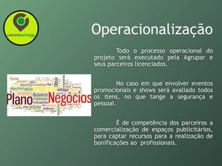 Operacionalização
Todo o processo operacional do
projeto será executado pela Agrupar e
seus parceiros licenciados.
No caso em que envolver eventos
promocionais e shows será avaliado todos
os itens, no que tange a segurança e
pessoal.
É de competência dos parceiros a
comercialização de espaços publicitários,
para captar recursos para a realização de
bonificações ao profissionais.
 