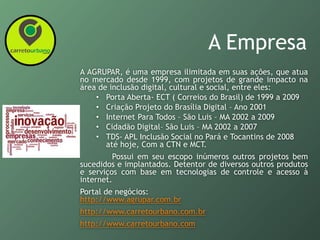 A Empresa
A AGRUPAR, é uma empresa ilimitada em suas ações, que atua
no mercado desde 1999, com projetos de grande impacto na
área de inclusão digital, cultural e social, entre eles:
• Porta Aberta- ECT ( Correios do Brasil) de 1999 a 2009
• Criação Projeto do Brasília Digital – Ano 2001
• Internet Para Todos – São Luis – MA 2002 a 2009
• Cidadão Digital– São Luis – MA 2002 a 2007
• TDS- APL Inclusão Social no Pará e Tocantins de 2008
até hoje, Com a CTN e MCT.
Possui em seu escopo inúmeros outros projetos bem
sucedidos e implantados. Detentor de diversos outros produtos
e serviços com base em tecnologias de controle e acesso à
internet.
Portal de negócios:
http://www.agrupar.com.br
http://www.carretourbano.com.br
http://www.carretourbano.com
 