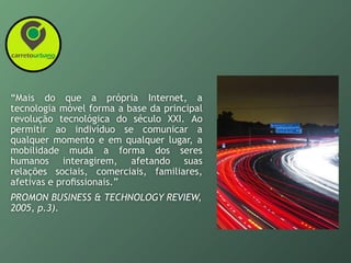 “Mais do que a própria Internet, a
tecnologia móvel forma a base da principal
revolução tecnológica do século XXI. Ao
permitir ao indivíduo se comunicar a
qualquer momento e em qualquer lugar, a
mobilidade muda a forma dos seres
humanos interagirem, afetando suas
relações sociais, comerciais, familiares,
afetivas e proﬁssionais.”
PROMON BUSINESS & TECHNOLOGY REVIEW,
2005, p.3).
 