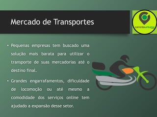 Mercado de Transportes
• Pequenas empresas tem buscado uma
solução mais barata para utilizar o
transporte de suas mercadorias até o
destino final.
• Grandes engarrafamentos, dificuldade
de locomoção ou até mesmo a
comodidade dos serviços online tem
ajudado a expansão desse setor.
 