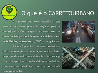 O que é o CARRETOURBANO
O carretourbano veio impulsionar esse
setor criando uma janela de negócios para os
profissionais autônomos que fazem transporte, tais
como: motoboys, caminhonetes, caminhões,vans,
ambulâncias, automóveis , VUC´s e guinchos.
A ideia é permitir que esses profissionais
utilizem nossa plataforma e façam as suas ofertas
de preços de acordo com a distância e tipo de carga
a ser transportada, tudo decidido pelo profissional
e aceito ou não pelo Cliente, que tem oportunidade
de negociar online.
 
