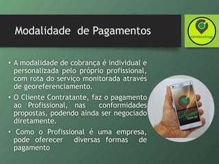 Modalidade de Pagamentos
• A modalidade de cobrança é individual e
personalizada pelo próprio profissional,
com rota do serviço monitorada através
de georeferenciamento.
• O Cliente Contratante, faz o pagamento
ao Profissional, nas conformidades
propostas, podendo ainda ser negociado
diretamente.
• Como o Profissional é uma empresa,
pode oferecer diversas formas de
pagamento
 