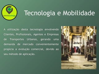 Tecnologia e Mobilidade
A utilização desta tecnologia envolvendo
Clientes, Profissionais, Agentes e Empresas
de Transportes Urbanos, gerando uma
demanda de mercado convenientemente
propícia a evolução comercial, devido ao
seu método de aplicação.
 