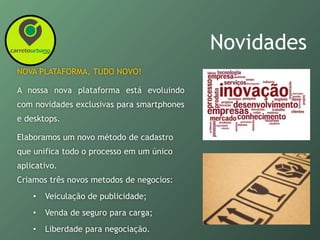 Novidades
NOVA PLATAFORMA, TUDO NOVO!
A nossa nova plataforma está evoluindo
com novidades exclusivas para smartphones
e desktops.
Elaboramos um novo método de cadastro
que unifica todo o processo em um único
aplicativo.
Criamos três novos metodos de negocios:
• Veiculação de publicidade;
• Venda de seguro para carga;
• Liberdade para negociação.
 