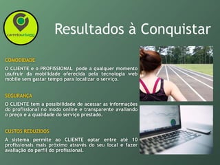 Resultados à Conquistar
COMODIDADE
O CLIENTE e o PROFISSIONAL pode a qualquer momento
usufruir da mobilidade oferecida pela tecnologia web
mobile sem gastar tempo para localizar o serviço.
SEGURANÇA
O CLIENTE tem a possibilidade de acessar as informações
do profissional no modo online e transparente avaliando
o preço e a qualidade do serviço prestado.
CUSTOS REDUZIDOS
A sistema permite ao CLIENTE optar entre até 10
profissionais mais próximo através do seu local e fazer
avaliação do perfil do profissional.
 
