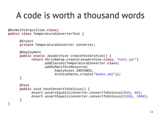 A code is worth a thousand words
@RunWith(Arquillian.class)
public class TemperatureConverterTest {

      @Inject
      private TemperatureConverter converter;

      @Deployment
      public static JavaArchive createTestArchive() {
            return ShrinkWrap.create(JavaArchive.class, "test.jar")
                  .addClasses(TemperatureConverter.class)
                  .addAsManifestResource(
                        EmptyAsset.INSTANCE,  
                        ArchivePaths.create("beans.xml"));  
      }

      @Test
      public void testConvertToCelsius() {
            Assert.assertEquals(converter.convertToCelsius(32d), 0d);
            Assert.assertEquals(converter.convertToCelsius(212d), 100d);
      }
}

                                                                           14
 