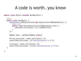 A code is worth.. you know
public class MyTest extends WeldMockTest {
   
    @Test
    public void testMock() {
       mockContext.addExpectations(new Expectations<MyDependency>() {
          @Override
          public void defineExpectations(MyDependency mock) {
            when(mock.multiply(2, 3)).thenReturn(5);
         }
      });
      
       MyBean bean = getBean(MyBean.class);

      String calculate = bean.calculate(2, 3);
      assertThat(calculate, is("multiplication is 5"));

      calculate = bean.calculate(2, 4);
      assertThat(calculate, is(not("multiplication is 8")));
   }

}


                                                                        22
 