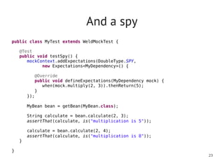 And a spy
public class MyTest extends WeldMockTest {
      
   @Test
   public void testSpy() {
       mockContext.addExpectations(DoubleType.SPY,
             new Expectations<MyDependency>() {

          @Override
          public void defineExpectations(MyDependency mock) {
            when(mock.multiply(2, 3)).thenReturn(5);
         }
      });
      
       MyBean bean = getBean(MyBean.class);

      String calculate = bean.calculate(2, 3);
      assertThat(calculate, is("multiplication is 5"));

      calculate = bean.calculate(2, 4);
      assertThat(calculate, is("multiplication is 8"));
   }

}
                                                                23
 