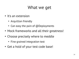 What we get
●
    It's an extension
    ●
        Arquillian friendly
    ●
        Can easy the pain of @Deployments
●
    Mock frameworks and all their greatness!
●
    Choose precisely where to meddle
    ●
        Fine grained integration test
●
    Get a hold of your test code base!

                                               24
 