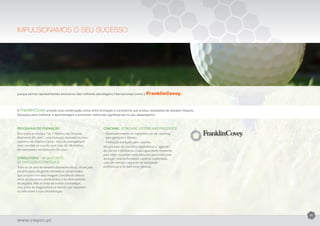 IMPULSIONAMOS O SEU SUCESSO




porque somos representantes exclusivos das melhores abordagens internacionais como a    FranklinCovey.


A FranklinCovey propõe uma combinação única entre formação e consultoria que produz resultados de elevado impacto.
Soluções para melhorar a aprendizagem e promover melhorias significativas no seu desempenho



Programas de formação                                     Coaching (Coaching systems and processes)
Dos quais se destaca “Os 7 Hábitos das Pessoas            •	Desenvolvimento de competências de coaching
Altamente Eficazes”, uma formação baseada no livro        	 para gestores e líderes.
epónimo de Stephen Covey - obra de management             •	Formação avançada para coaches.
mais vendida no mundo com mais de 18 milhões              No processo de coaching respeitamos a “agenda”
de exemplares vendidos em 20 anos.                        do cliente e afirmamos a sua capacidade imanente
                                                          para obter sucessos renovados nos percursos para
Consultoria - Qx Quociente                                alcançar uma performance superior sustentada,
de Execução Estratégica                                   com um sentido crescente de realização
Trata-se de uma ferramenta altamente eficaz, alicerçada   profissional e de bem estar pessoal.
em princípios de gestão testados e comprovados,
que proporciona uma imagem concreta do desvio
entre os resultados pretendidos e os efetivamente
alcançados. Não se trata de avaliar a estratégia,
mas antes de diagnosticar os fatores que impedem
ou dificultam a sua concretização.




                                                                                                                     11

www.cegoc.pt
 