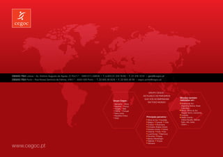 CEGOC-TEA Lisboa – Av. António Augusto de Aguiar, 21-R /c/1.º - 1069-217 LISBOA   l
                                                                                      T. (+351) 21 319 19 60   l
                                                                                                                    F. 21 319 19 61   l
                                                                                                                                          geral@cegoc.pt
CEGOC-TEA Porto – Rua Nossa Senhora de Fátima, 419/1.º - 4050-428 Porto   l
                                                                              T. 22 605 26 50/8    l
                                                                                                       F. 22 605 26 59    l
                                                                                                                              cegoc.porto@cegoc.pt




                                                                                                                                       Grupo Cegos :
                                                                                                                                  As filiais e os parceiros
                                                                                                                                                                    Missões também
                                                                                                                                   que vos acompanham
                                                                                               Grupo Cegos :                                                        realizadas em :
                                                                                                                                       em todo mundo
                                                                                                 Alemanha China                                                       América do Sul :
                                                                                                 Espanha França                                                     	 Argentina, Bolívia, Brasil,
                                                                                                 Hungria Itália                                                     	Colombia...
                                                                                                 Polónia Portugal                                                     África : África do Sul,
                                                                                                 Reino-Unido                                                        	 Angola, Benin, Camarões...
                                                                                                 República Checa                                                      Austrália
                                                                                                 Suiça
                                                                                                                                      Principais parceiros :          Médio Oriente :
                                                                                                                                          África do Sul Austrália   	 Arábia Saudita, Bahrain,
                                                                                                                                          Bélgica Canadá Chile      	 Egito, Irão, Israel,
                                                                                                                                          Croácia Dinamarca         	Libano…
                                                                                                                                          Emirados Árabes Unidos
                                                                                                                                          Estados Unidos Grécia
                                                                                                                                          Holanda Índia Irão
                                                                                                                                          Luxemburgo Marrocos
                                                                                                                                          Roménia Rússia
                                                                                                                                          Sérvia e Montenegro
                                                                                                                                          Tailândia Turquia
                                                                                                                                          Vietname
www.cegoc.pt
 