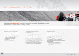 IMPULSIONAMOS O SEU SUCESSO




    prestando serviços de   Consultoria que promovem o desenvolvimento e o sucesso das organizações e dos seus talentos.
    Estabelecemos com as empresas uma relação de parceria e de confiança.


    Soluções à medida - FORMAÇÃO
    Cursos desenvolvidos segundo as necessidades de cada empresa, detetadas através de rigorosos processos de diagnóstico.



    DESCRIÇÃO E ANÁLISE DE FUNÇÕES                          ASSESSMENT E DESENVOLVIMENTO                              GESTÃO DE CARREIRAS
    Identificamos e estudamos as várias funções             DE COMPETÊNCIAS                                           Intervimos na conceção, redesenho e implementação
    da organização, de modo a obter uma estrutura           O êxito das organizações depende de um conjunto           de Sistemas de Gestão de Carreiras.
    organizacional optimizada.                              de comportamentos de sucesso, isto é,                     Atuamos no âmbito da:
    Para cada função, o modelo Cegoc identifica:            de competências. Importa identificar quais                •	Definição dos princípios básicos e a politica
    •	atribuições e responsabilidades;                      as mais relevantes, descrevê-las e avaliá-las.            	 de evolução
    •	conhecimentos e qualificações;                        Para avaliar as competências utilizamos exercícios        	 profissional e de gestão de carreiras na empresa;
    •	competências;                                         costumizados individuais ou em grupo: provas              •	 Identificação dos tipos e níveis de carreira;
                                                            de grupo, role plays, exercícios de análise e inbasket,   •	Identificação das bandas funcionais para alinhamento
    •	indicadores de desempenho.
                                                            bem como apresentações e fact finding.                    	 e sistematização:
                                                            Após a identificação das áreas propomos sessões           	 - dos diferentes percursos profissionais
                                                            de feedback individuais com cada colaborador.             	 - da evolução ao nível do desenvolvimento
                                                                                                                      	   de competências
                                                                                                                      	




8

                                                                                                                                                                               www.cegoc.pt
 